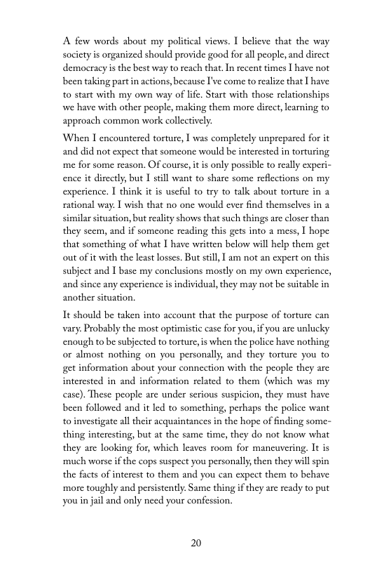 A few words about my political views. I believe that the way socicty is organized should provide good for all people, and dircct democracy is the best way to reach that.In recent times 1 have not been taking part in actions, because I’ve come to realize that I have: to start with my own way of life. Start with those relationships we have with other people, making them more direct, lcarning to approach common work collectively.  When I encountered torture, I was completely unprepared for it and did not expect that someone would be intercsted in torturing me for some reason. Of cours, it is only possible to really experi- ence it directly, but I still want to share some reflections on my experience. 1 think it is useful to try to talk about torture in 3 rational way. I wish that no one would ever find themselves in similar situation, but reality shows that such things arc closer than they scem, and if somcone reading this gets into a mess, | hope that something of what I have written below will help them get out of it with the least losses. But still, ] am not an expert on this subject and I base my conelusions mostly on my own expericnce, and since any experience is individual, they may not be suitable in another situation.  It should be taken into account that the purposc of torture can vary. Probably the most optimistic case for you, if you are unlucky enough to be subjected to torture, is when the police have nothing or almost nothing on you personally, and they torture you to get information about your connection with the people they are interested in and information related to them (which was my case). These people are under serious suspicion, they must have been followed and it led to something, perhaps the police want to investigate all their acquaintances in the hope of finding some- thing intercsting, but at the same time, they do not know what they are looking for, which leaves room for mancuvering, It is ‘much worse if the cops suspect you personally, then they will spin the facts of interest to them and you can expect them to behave more toughly and persistently. Same thing if they are ready to put youin jail and only need your confession.  2 